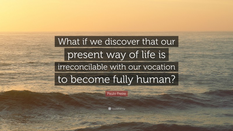 Paulo Freire Quote: “What if we discover that our present way of life is irreconcilable with our vocation to become fully human?”
