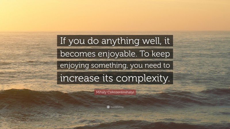 Mihaly Csikszentmihalyi Quote: “If you do anything well, it becomes enjoyable. To keep enjoying something, you need to increase its complexity.”