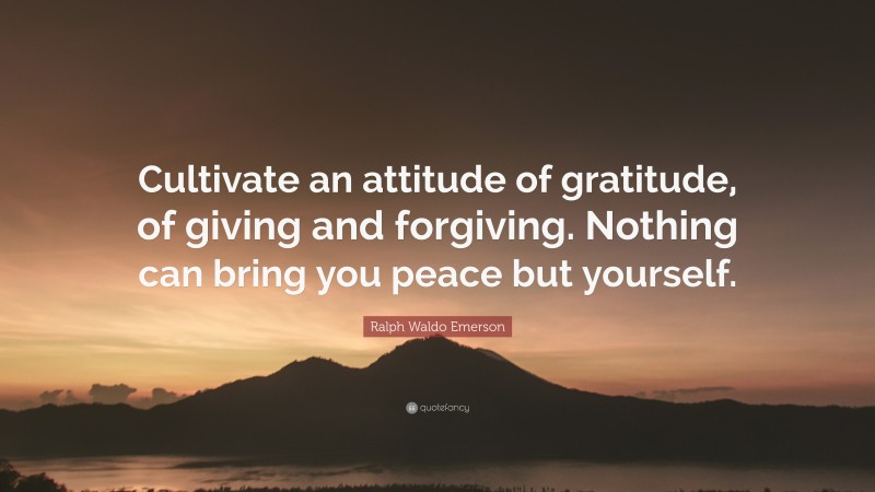 Ralph Waldo Emerson Quote: “Cultivate an attitude of gratitude, of giving and forgiving. Nothing can bring you peace but yourself.”