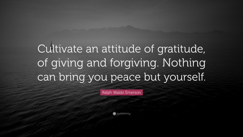 Ralph Waldo Emerson Quote: “Cultivate an attitude of gratitude, of giving and forgiving. Nothing can bring you peace but yourself.”