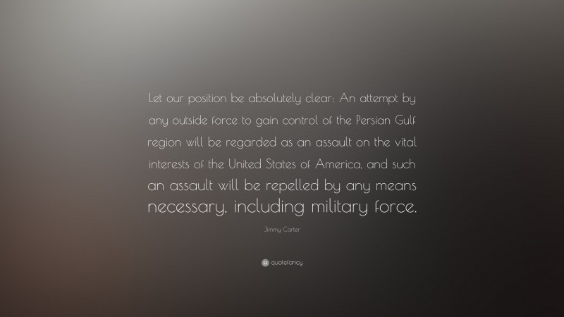 Jimmy Carter Quote: “Let our position be absolutely clear: An attempt by any outside force to gain control of the Persian Gulf region will be regarded as an assault on the vital interests of the United States of America, and such an assault will be repelled by any means necessary, including military force.”