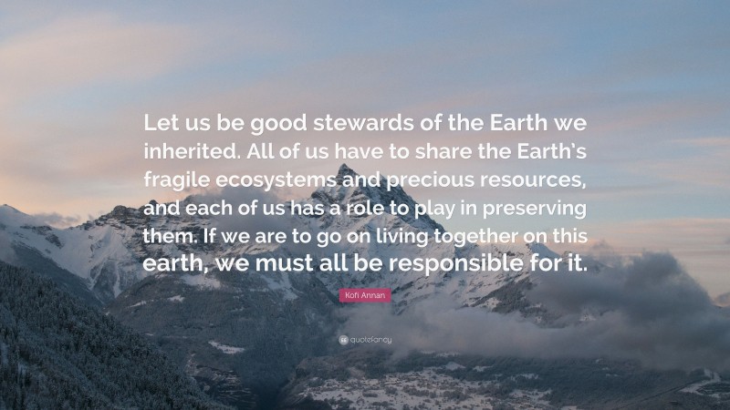 Kofi Annan Quote: “Let us be good stewards of the Earth we inherited. All of us have to share the Earth’s fragile ecosystems and precious resources, and each of us has a role to play in preserving them. If we are to go on living together on this earth, we must all be responsible for it.”