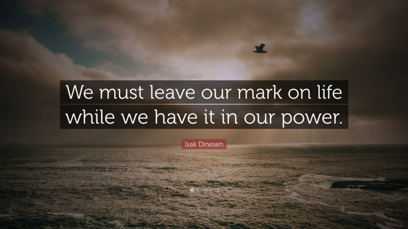 Isak Dinesen Quote: “We must leave our mark on life while we have it in our power.”