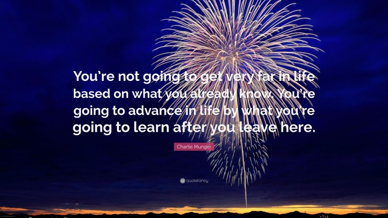 Charlie Munger Quote: “You’re not going to get very far in life based on what you already know. You’re going to advance in life by what you’re going to learn after you leave here.”