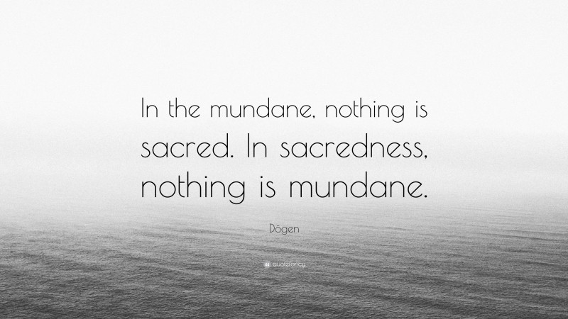 Dōgen Quote: “In the mundane, nothing is sacred. In sacredness, nothing is mundane.”
