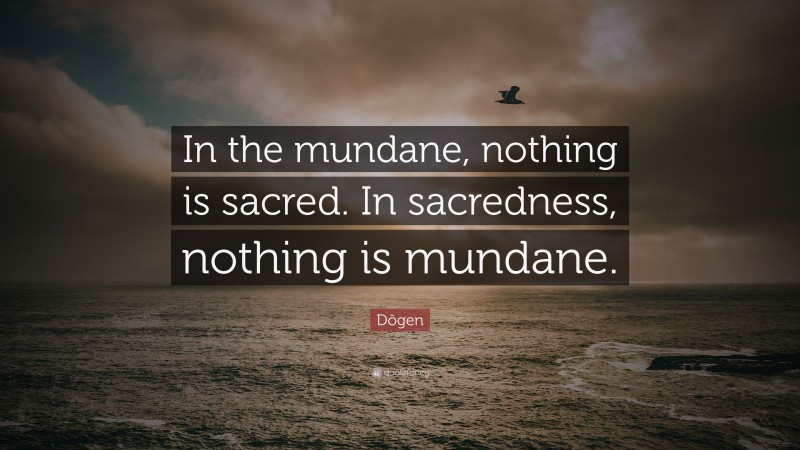 Dōgen Quote: “In the mundane, nothing is sacred. In sacredness, nothing is mundane.”