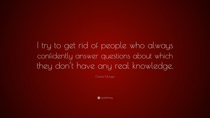 Charlie Munger Quote: “I try to get rid of people who always confidently answer questions about which they don’t have any real knowledge.”