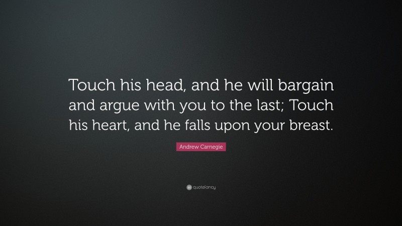 Andrew Carnegie Quote: “Touch his head, and he will bargain and argue with you to the last; Touch his heart, and he falls upon your breast.”