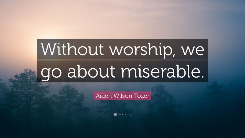 Aiden Wilson Tozer Quote: “Without worship, we go about miserable.”
