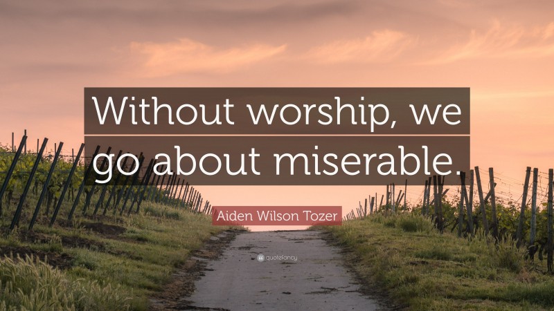 Aiden Wilson Tozer Quote: “Without worship, we go about miserable.”
