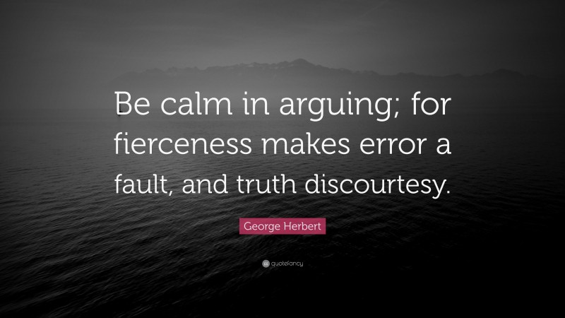 George Herbert Quote: “Be calm in arguing; for fierceness makes error a fault, and truth discourtesy.”