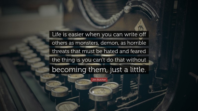 Jim Butcher Quote: “Life is easier when you can write off others as monsters, demon, as horrible threats that must be hated and feared the thing is you can’t do that without becoming them, just a little.”