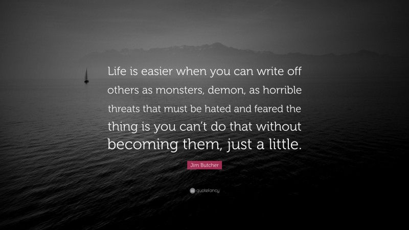 Jim Butcher Quote: “Life is easier when you can write off others as monsters, demon, as horrible threats that must be hated and feared the thing is you can’t do that without becoming them, just a little.”