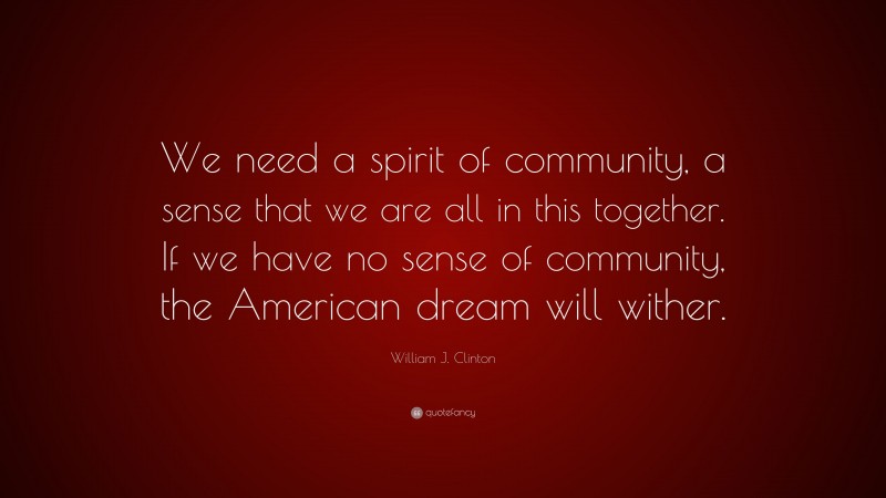 William J. Clinton Quote: “We need a spirit of community, a sense that we are all in this together. If we have no sense of community, the American dream will wither.”