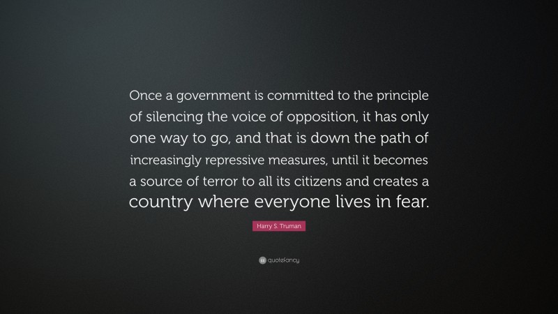 Harry S. Truman Quote: “Once a government is committed to the principle of silencing the voice of opposition, it has only one way to go, and that is down the path of increasingly repressive measures, until it becomes a source of terror to all its citizens and creates a country where everyone lives in fear.”