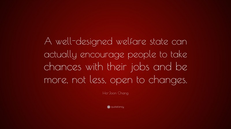 Ha-Joon Chang Quote: “A well-designed welfare state can actually encourage people to take chances with their jobs and be more, not less, open to changes.”