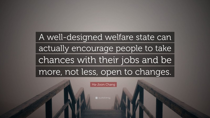 Ha-Joon Chang Quote: “A well-designed welfare state can actually encourage people to take chances with their jobs and be more, not less, open to changes.”