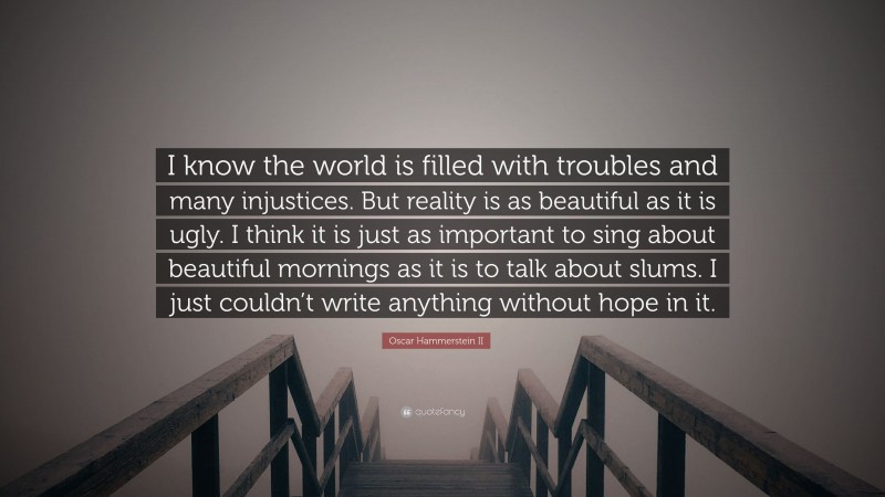 Oscar Hammerstein II Quote: “I know the world is filled with troubles and many injustices. But reality is as beautiful as it is ugly. I think it is just as important to sing about beautiful mornings as it is to talk about slums. I just couldn’t write anything without hope in it.”