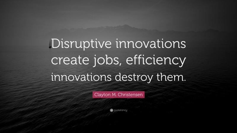 Clayton M. Christensen Quote: “Disruptive innovations create jobs, efficiency innovations destroy them.”