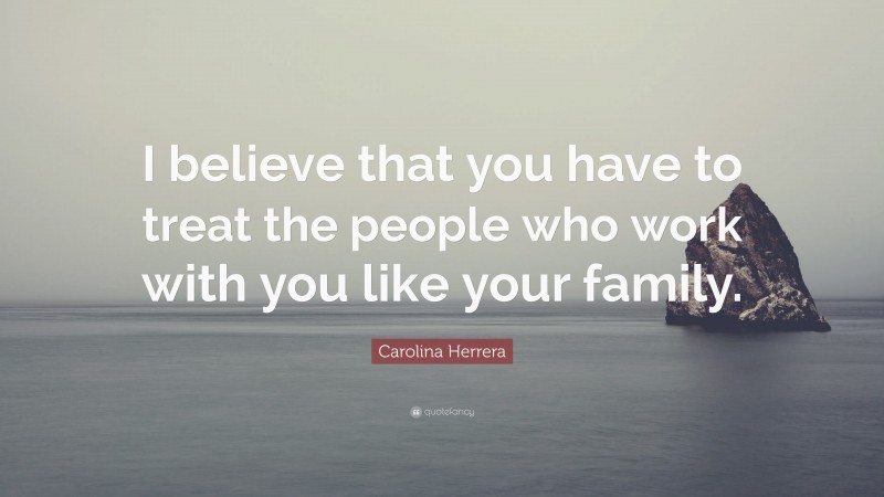 Carolina Herrera Quote: “I believe that you have to treat the people who work with you like your family.”