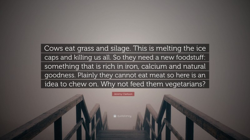 Jeremy Clarkson Quote: “Cows eat grass and silage. This is melting the ice caps and killing us all. So they need a new foodstuff: something that is rich in iron, calcium and natural goodness. Plainly they cannot eat meat so here is an idea to chew on. Why not feed them vegetarians?”
