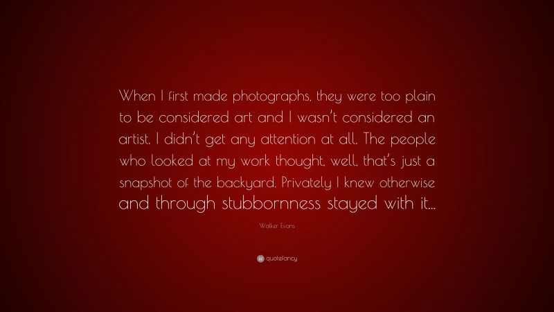 Walker Evans Quote: “When I first made photographs, they were too plain to be considered art and I wasn’t considered an artist. I didn’t get any attention at all. The people who looked at my work thought, well, that’s just a snapshot of the backyard. Privately I knew otherwise and through stubbornness stayed with it...”
