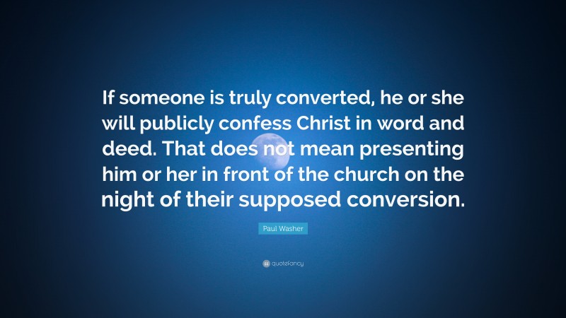 Paul Washer Quote: “If someone is truly converted, he or she will publicly confess Christ in word and deed. That does not mean presenting him or her in front of the church on the night of their supposed conversion.”