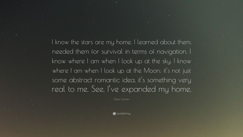 Gene Cernan Quote: “I know the stars are my home. I learned about them, needed them for survival in terms of navigation. I know where I am when I look up at the sky. I know where I am when I look up at the Moon; it’s not just some abstract romantic idea, it’s something very real to me. See, I’ve expanded my home.”