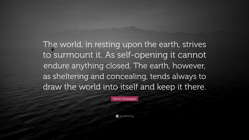 Martin Heidegger Quote: “The world, in resting upon the earth, strives to surmount it. As self-opening it cannot endure anything closed. The earth, however, as sheltering and concealing, tends always to draw the world into itself and keep it there.”