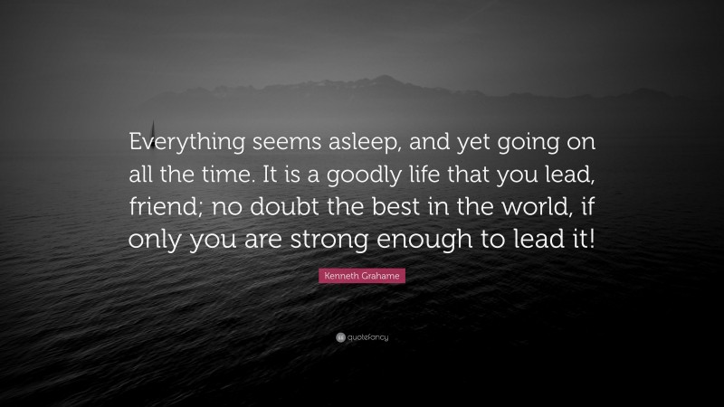 Kenneth Grahame Quote: “Everything seems asleep, and yet going on all the time. It is a goodly life that you lead, friend; no doubt the best in the world, if only you are strong enough to lead it!”
