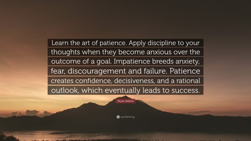 Bryan Adams Quote: “Learn the art of patience. Apply discipline to your thoughts when they become anxious over the outcome of a goal. Impatience breeds anxiety, fear, discouragement and failure. Patience creates confidence, decisiveness, and a rational outlook, which eventually leads to success.”