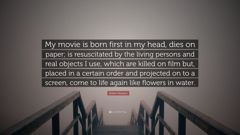 Robert Bresson Quote: “My movie is born first in my head, dies on paper; is resuscitated by the living persons and real objects I use, which are killed on film but, placed in a certain order and projected on to a screen, come to life again like flowers in water.”