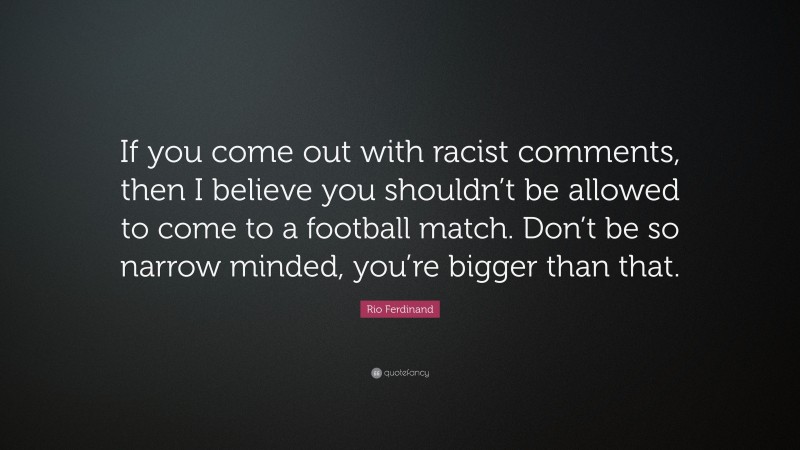 Rio Ferdinand Quote: “If you come out with racist comments, then I believe you shouldn’t be allowed to come to a football match. Don’t be so narrow minded, you’re bigger than that.”