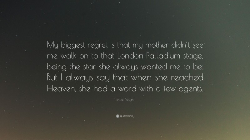 Bruce Forsyth Quote: “My biggest regret is that my mother didn’t see me walk on to that London Palladium stage, being the star she always wanted me to be. But I always say that when she reached Heaven, she had a word with a few agents.”
