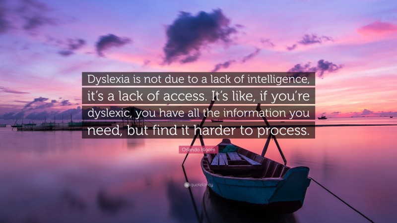 Orlando Bloom Quote: “Dyslexia is not due to a lack of intelligence, it’s a lack of access. It’s like, if you’re dyslexic, you have all the information you need, but find it harder to process.”