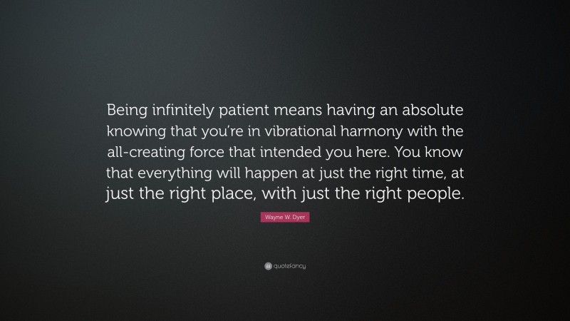 Wayne W. Dyer Quote: “Being infinitely patient means having an absolute knowing that you’re in vibrational harmony with the all-creating force that intended you here. You know that everything will happen at just the right time, at just the right place, with just the right people.”