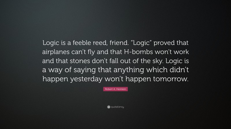 Robert A. Heinlein Quote: “Logic is a feeble reed, friend. “Logic” proved that airplanes can’t fly and that H-bombs won’t work and that stones don’t fall out of the sky. Logic is a way of saying that anything which didn’t happen yesterday won’t happen tomorrow.”