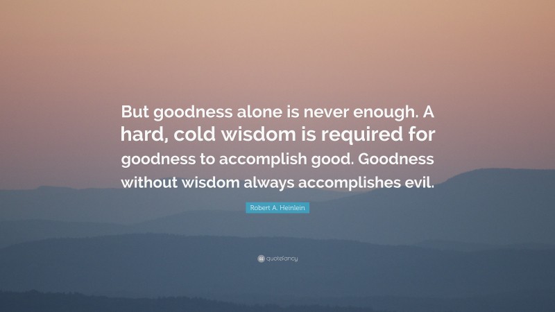 Robert A. Heinlein Quote: “But goodness alone is never enough. A hard, cold wisdom is required for goodness to accomplish good. Goodness without wisdom always accomplishes evil.”