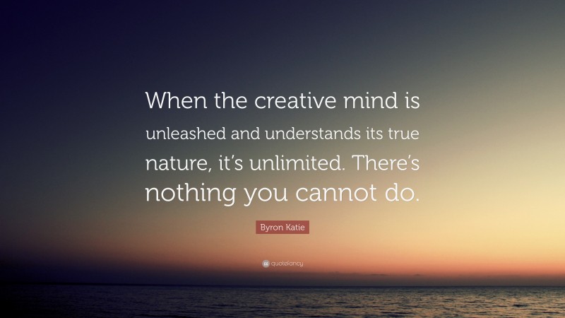 Byron Katie Quote: “When the creative mind is unleashed and understands its true nature, it’s unlimited. There’s nothing you cannot do.”