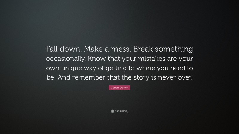 Conan O'Brien Quote: “Fall down. Make a mess. Break something occasionally. Know that your mistakes are your own unique way of getting to where you need to be. And remember that the story is never over.”