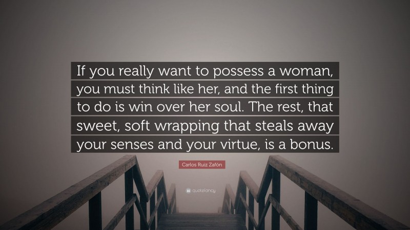 Carlos Ruiz Zafón Quote: “If you really want to possess a woman, you must think like her, and the first thing to do is win over her soul. The rest, that sweet, soft wrapping that steals away your senses and your virtue, is a bonus.”