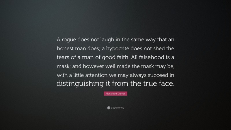 Alexandre Dumas Quote: “A rogue does not laugh in the same way that an honest man does; a hypocrite does not shed the tears of a man of good faith. All falsehood is a mask; and however well made the mask may be, with a little attention we may always succeed in distinguishing it from the true face.”