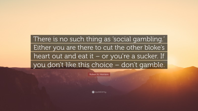 Robert A. Heinlein Quote: “There is no such thing as ‘social gambling.’ Either you are there to cut the other bloke’s heart out and eat it – or you’re a sucker. If you don’t like this choice – don’t gamble.”