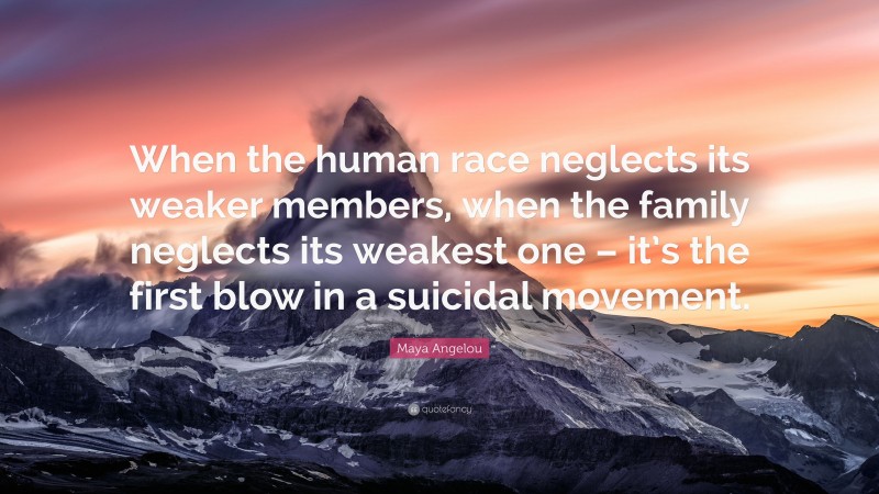 Maya Angelou Quote: “When the human race neglects its weaker members, when the family neglects its weakest one – it’s the first blow in a suicidal movement.”