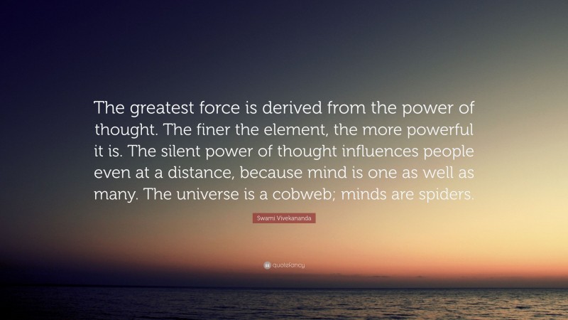 Swami Vivekananda Quote: “The greatest force is derived from the power of thought. The finer the element, the more powerful it is. The silent power of thought influences people even at a distance, because mind is one as well as many. The universe is a cobweb; minds are spiders.”