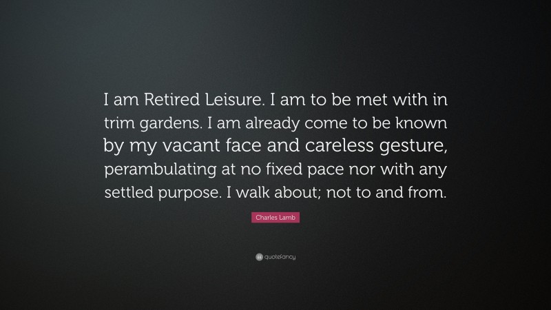 Charles Lamb Quote: “I am Retired Leisure. I am to be met with in trim gardens. I am already come to be known by my vacant face and careless gesture, perambulating at no fixed pace nor with any settled purpose. I walk about; not to and from.”
