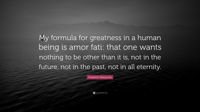 Friedrich Nietzsche Quote: “My formula for greatness in a human being is amor fati: that one wants nothing to be other than it is, not in the future, not in the past, not in all eternity.”