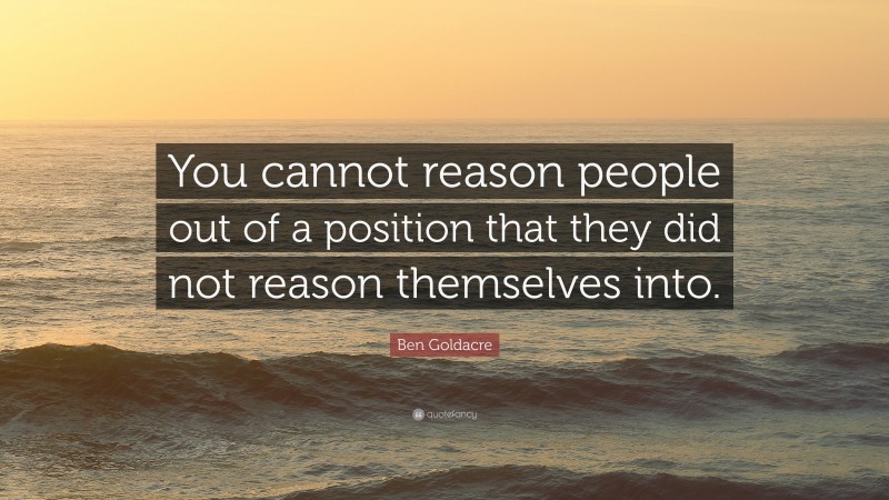 Ben Goldacre Quote: “You cannot reason people out of a position that they did not reason themselves into.”