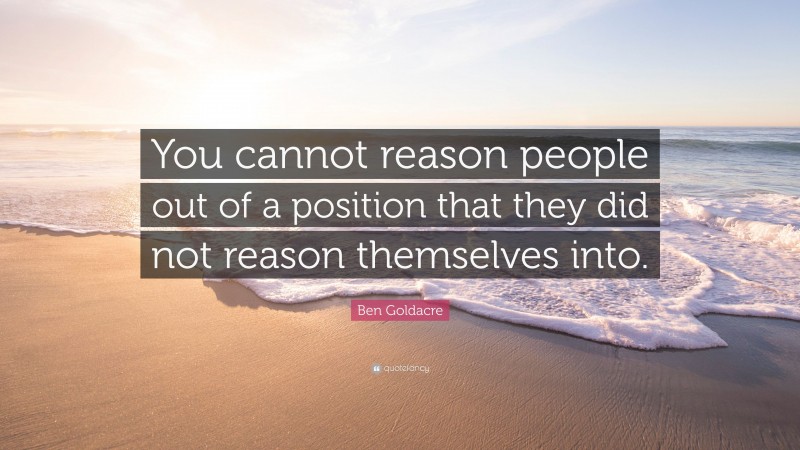 Ben Goldacre Quote: “You cannot reason people out of a position that they did not reason themselves into.”