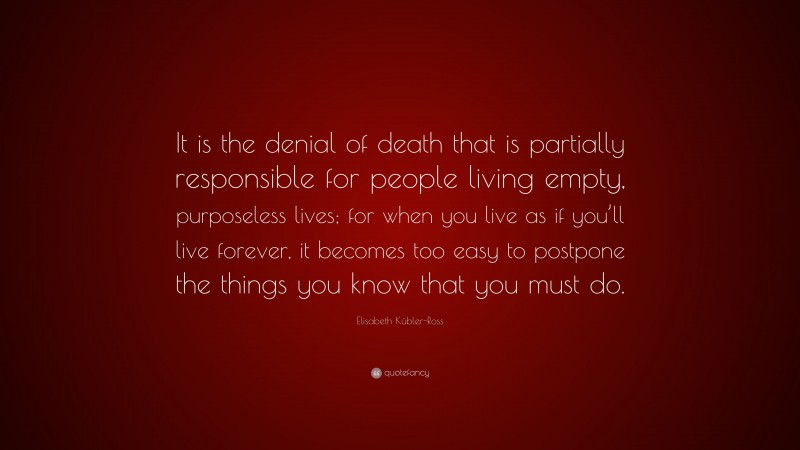 Elisabeth Kübler-Ross Quote: “It is the denial of death that is partially responsible for people living empty, purposeless lives; for when you live as if you’ll live forever, it becomes too easy to postpone the things you know that you must do.”